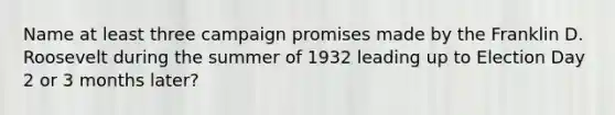 Name at least three campaign promises made by the Franklin D. Roosevelt during the summer of 1932 leading up to Election Day 2 or 3 months later?