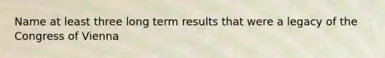 Name at least three long term results that were a legacy of the Congress of Vienna