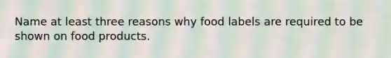 Name at least three reasons why food labels are required to be shown on food products.