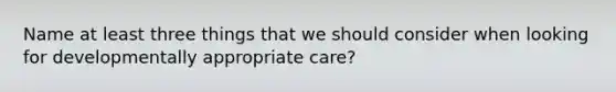 Name at least three things that we should consider when looking for developmentally appropriate care?