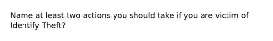 Name at least two actions you should take if you are victim of Identify Theft?