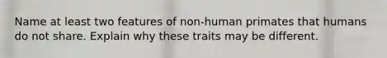 Name at least two features of non-human primates that humans do not share. Explain why these traits may be different.