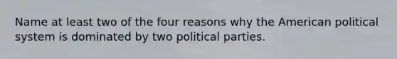 Name at least two of the four reasons why the American political system is dominated by two political parties.