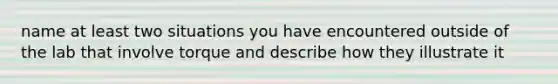 name at least two situations you have encountered outside of the lab that involve torque and describe how they illustrate it