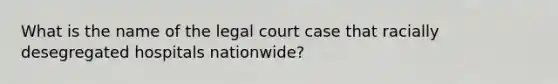 What is the name of the legal court case that racially desegregated hospitals nationwide?