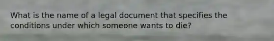 What is the name of a legal document that specifies the conditions under which someone wants to die?