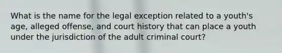 What is the name for the legal exception related to a youth's age, alleged offense, and court history that can place a youth under the jurisdiction of the adult criminal court?