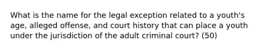 What is the name for the legal exception related to a youth's age, alleged offense, and court history that can place a youth under the jurisdiction of the adult criminal court? (50)