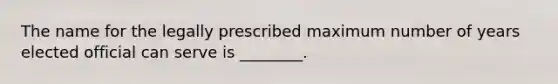 The name for the legally prescribed maximum number of years elected official can serve is ________.