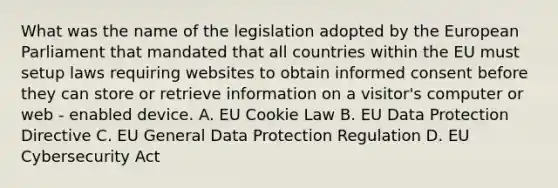 What was the name of the legislation adopted by the European Parliament that mandated that all countries within the EU must setup laws requiring websites to obtain informed consent before they can store or retrieve information on a visitor's computer or web - enabled device. A. EU Cookie Law B. EU Data Protection Directive C. EU General Data Protection Regulation D. EU Cybersecurity Act