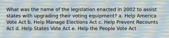 What was the name of the legislation enacted in 2002 to assist states with upgrading their voting equipment? a. Help America Vote Act b. Help Manage Elections Act c. Help Prevent Recounts Act d. Help States Vote Act e. Help the People Vote Act