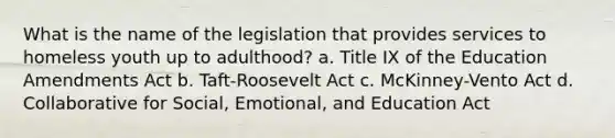 What is the name of the legislation that provides services to homeless youth up to adulthood? a. Title IX of the Education Amendments Act b. Taft-Roosevelt Act c. McKinney-Vento Act d. Collaborative for Social, Emotional, and Education Act