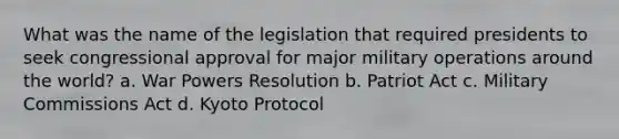 What was the name of the legislation that required presidents to seek congressional approval for major military operations around the world? a. War Powers Resolution b. Patriot Act c. Military Commissions Act d. Kyoto Protocol