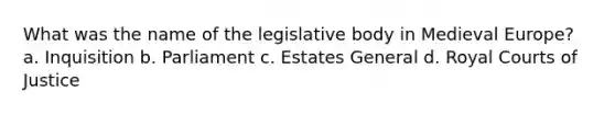 What was the name of the legislative body in Medieval Europe? a. Inquisition b. Parliament c. Estates General d. Royal Courts of Justice