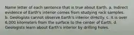 Name letter of each sentence that is true about Earth. a. Indirect evidence of Earth's interior comes from studying rock samples. b. Geologists cannot observe Earth's interior directly. c. It is over 6,000 kilometers from the surface to the center of Earth. d. Geologists learn about Earth's interior by drilling holes.