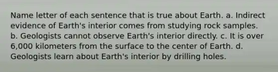 Name letter of each sentence that is true about Earth. a. Indirect evidence of Earth's interior comes from studying rock samples. b. Geologists cannot observe Earth's interior directly. c. It is over 6,000 kilometers from the surface to the center of Earth. d. Geologists learn about Earth's interior by drilling holes.