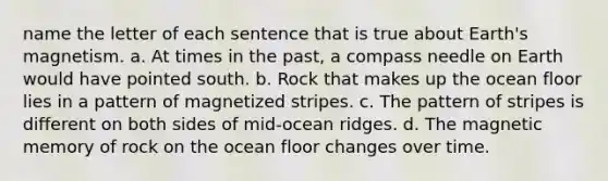 name the letter of each sentence that is true about Earth's magnetism. a. At times in the past, a compass needle on Earth would have pointed south. b. Rock that makes up the ocean floor lies in a pattern of magnetized stripes. c. The pattern of stripes is different on both sides of mid-ocean ridges. d. The magnetic memory of rock on the ocean floor changes over time.