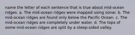 name the letter of each sentence that is true about mid-ocean ridges. a. The mid-ocean ridges were mapped using sonar. b. The mid-ocean ridges are found only below the Pacific Ocean. c. The mid-ocean ridges are completely under water. d. The tops of some mid-ocean ridges are split by a steep-sided valley.