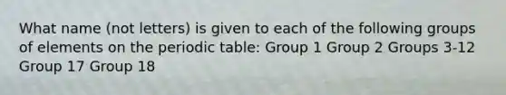 What name (not letters) is given to each of the following groups of elements on the periodic table: Group 1 Group 2 Groups 3-12 Group 17 Group 18