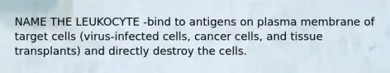 NAME THE LEUKOCYTE -bind to antigens on plasma membrane of target cells (virus-infected cells, cancer cells, and tissue transplants) and directly destroy the cells.