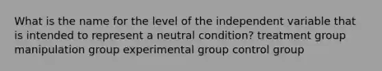 What is the name for the level of the independent variable that is intended to represent a neutral condition? treatment group manipulation group experimental group control group