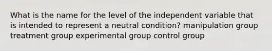 What is the name for the level of the independent variable that is intended to represent a neutral condition? manipulation group treatment group experimental group control group