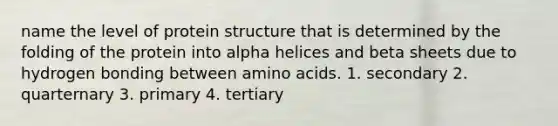 name the level of protein structure that is determined by the folding of the protein into alpha helices and beta sheets due to hydrogen bonding between <a href='https://www.questionai.com/knowledge/k9gb720LCl-amino-acids' class='anchor-knowledge'>amino acids</a>. 1. secondary 2. quarternary 3. primary 4. tertiary