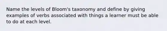 Name the levels of Bloom's taxonomy and define by giving examples of verbs associated with things a learner must be able to do at each level.