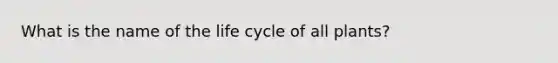 What is the name of the life cycle of all plants?