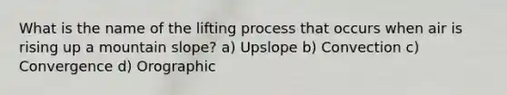 What is the name of the lifting process that occurs when air is rising up a mountain slope? a) Upslope b) Convection c) Convergence d) Orographic