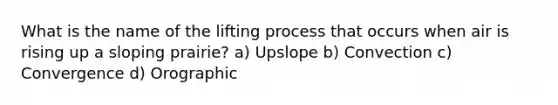 What is the name of the lifting process that occurs when air is rising up a sloping prairie? a) Upslope b) Convection c) Convergence d) Orographic