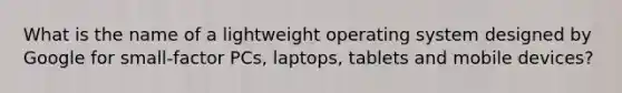 What is the name of a lightweight operating system designed by Google for small-factor PCs, laptops, tablets and mobile devices?