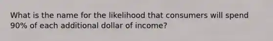 What is the name for the likelihood that consumers will spend 90% of each additional dollar of income?