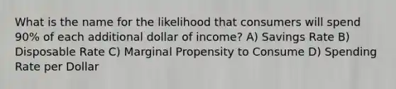 What is the name for the likelihood that consumers will spend 90% of each additional dollar of income? A) Savings Rate B) Disposable Rate C) Marginal Propensity to Consume D) Spending Rate per Dollar