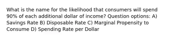 What is the name for the likelihood that consumers will spend 90% of each additional dollar of income? Question options: A) Savings Rate B) Disposable Rate C) Marginal Propensity to Consume D) Spending Rate per Dollar