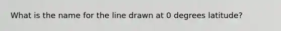 What is the name for the line drawn at 0 degrees latitude?