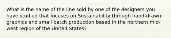 What is the name of the line sold by one of the designers you have studied that focuses on Sustainability through hand-drawn graphics and small batch production based in the northern mid-west region of the United States?