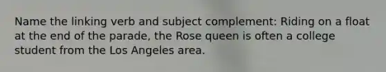 Name the linking verb and subject complement: Riding on a float at the end of the parade, the Rose queen is often a college student from the Los Angeles area.