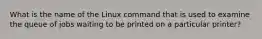 What is the name of the Linux command that is used to examine the queue of jobs waiting to be printed on a particular printer?