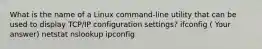 What is the name of a Linux command-line utility that can be used to display TCP/IP configuration settings? ifconfig ( Your answer) netstat nslookup ipconfig