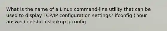 What is the name of a Linux command-line utility that can be used to display TCP/IP configuration settings? ifconfig ( Your answer) netstat nslookup ipconfig