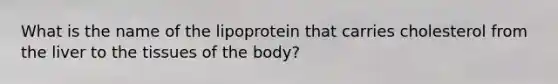 What is the name of the lipoprotein that carries cholesterol from the liver to the tissues of the body?