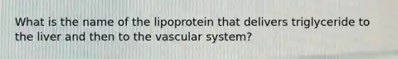 What is the name of the lipoprotein that delivers triglyceride to the liver and then to the vascular system?