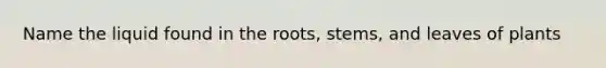 Name the liquid found in the roots, stems, and leaves of plants