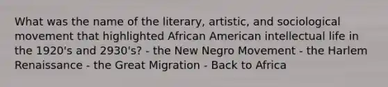 What was the name of the literary, artistic, and sociological movement that highlighted African American intellectual life in the 1920's and 2930's? - the New Negro Movement - the Harlem Renaissance - the Great Migration - Back to Africa