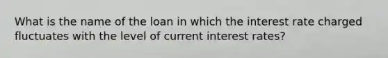 What is the name of the loan in which the interest rate charged fluctuates with the level of current interest rates?