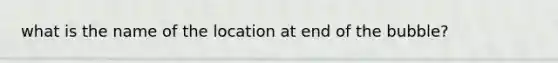 what is the name of the location at end of the bubble?