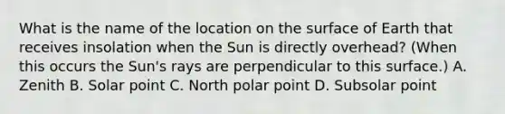 What is the name of the location on the surface of Earth that receives insolation when the Sun is directly overhead? (When this occurs the Sun's rays are perpendicular to this surface.) A. Zenith B. Solar point C. North polar point D. Subsolar point