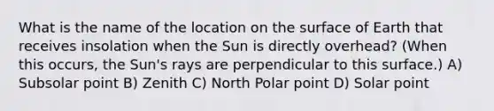 What is the name of the location on the surface of Earth that receives insolation when the Sun is directly overhead? (When this occurs, the Sun's rays are perpendicular to this surface.) A) Subsolar point B) Zenith C) North Polar point D) Solar point