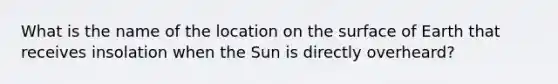 What is the name of the location on the surface of Earth that receives insolation when the Sun is directly overheard?